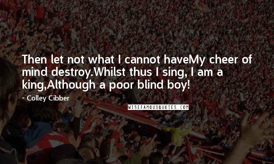 Colley Cibber Quotes: Then let not what I cannot haveMy cheer of mind destroy.Whilst thus I sing, I am a king,Although a poor blind boy!