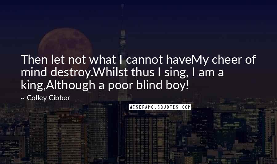 Colley Cibber Quotes: Then let not what I cannot haveMy cheer of mind destroy.Whilst thus I sing, I am a king,Although a poor blind boy!