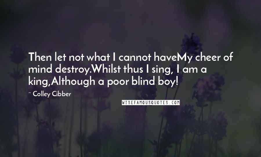 Colley Cibber Quotes: Then let not what I cannot haveMy cheer of mind destroy.Whilst thus I sing, I am a king,Although a poor blind boy!
