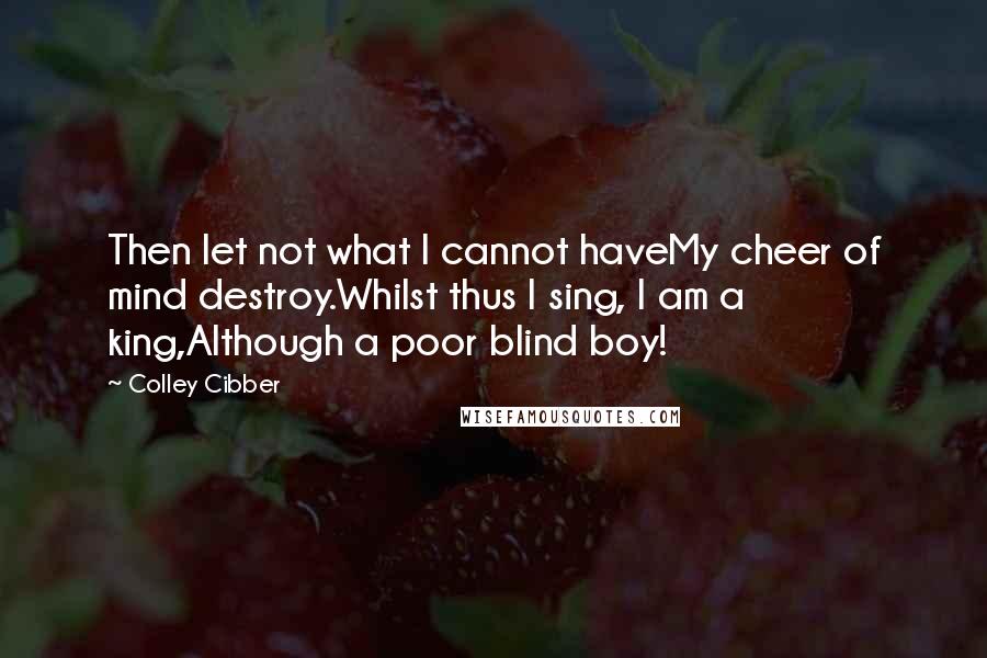 Colley Cibber Quotes: Then let not what I cannot haveMy cheer of mind destroy.Whilst thus I sing, I am a king,Although a poor blind boy!