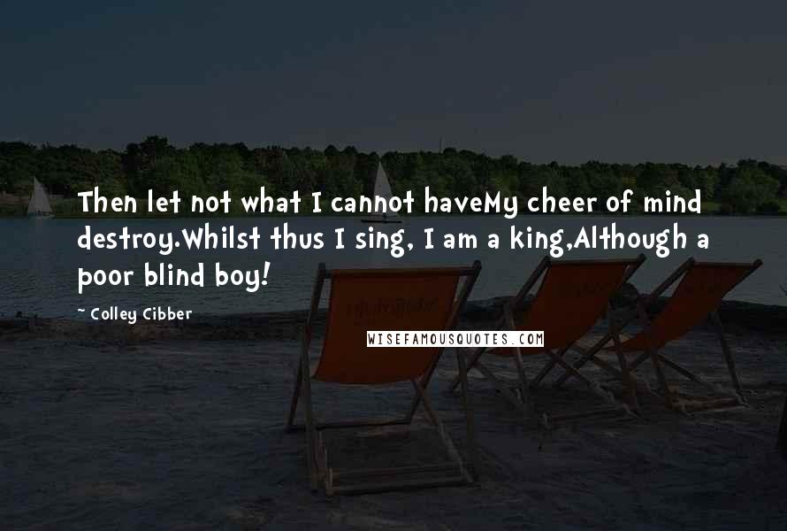 Colley Cibber Quotes: Then let not what I cannot haveMy cheer of mind destroy.Whilst thus I sing, I am a king,Although a poor blind boy!