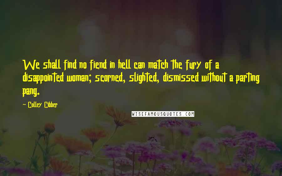 Colley Cibber Quotes: We shall find no fiend in hell can match the fury of a disappointed woman; scorned, slighted, dismissed without a parting pang.