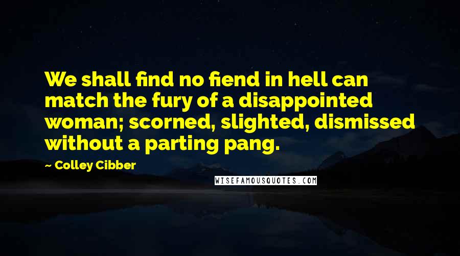 Colley Cibber Quotes: We shall find no fiend in hell can match the fury of a disappointed woman; scorned, slighted, dismissed without a parting pang.