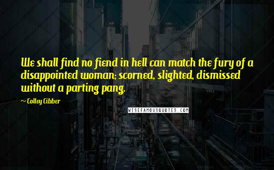 Colley Cibber Quotes: We shall find no fiend in hell can match the fury of a disappointed woman; scorned, slighted, dismissed without a parting pang.