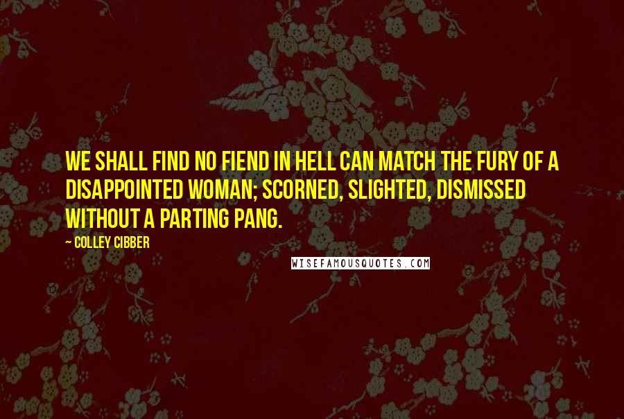 Colley Cibber Quotes: We shall find no fiend in hell can match the fury of a disappointed woman; scorned, slighted, dismissed without a parting pang.