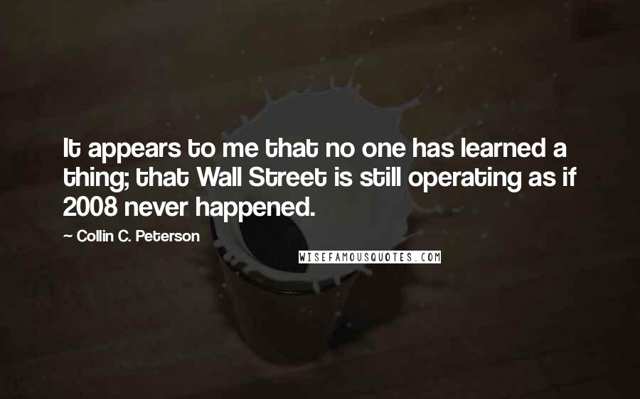 Collin C. Peterson Quotes: It appears to me that no one has learned a thing; that Wall Street is still operating as if 2008 never happened.