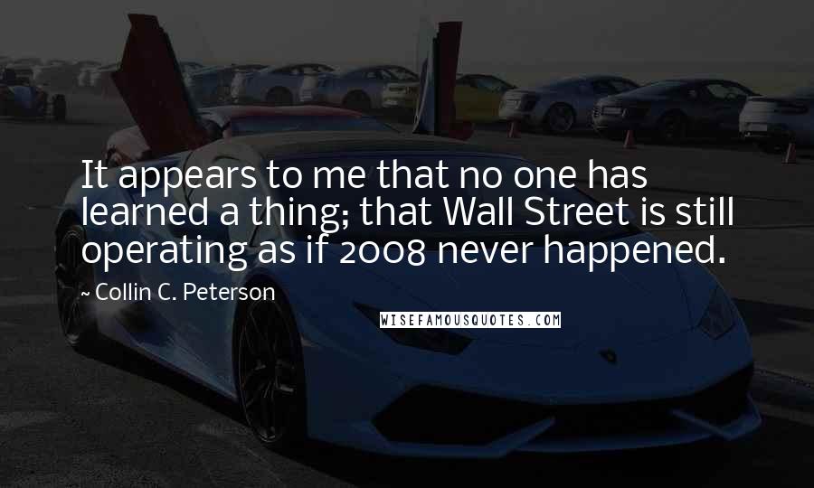 Collin C. Peterson Quotes: It appears to me that no one has learned a thing; that Wall Street is still operating as if 2008 never happened.