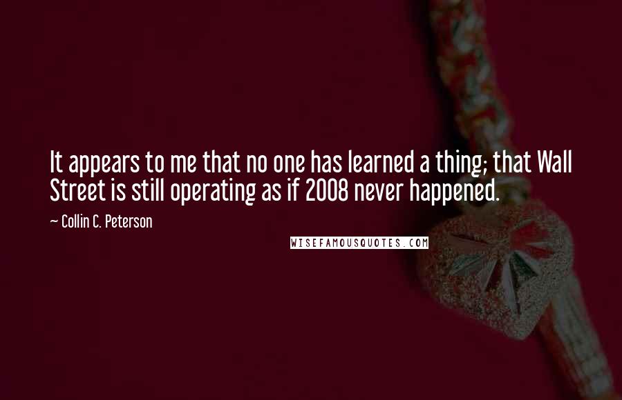 Collin C. Peterson Quotes: It appears to me that no one has learned a thing; that Wall Street is still operating as if 2008 never happened.