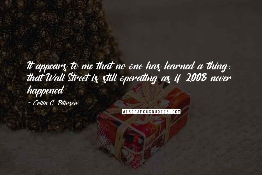 Collin C. Peterson Quotes: It appears to me that no one has learned a thing; that Wall Street is still operating as if 2008 never happened.