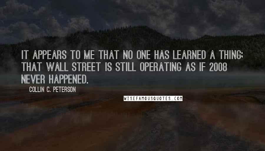 Collin C. Peterson Quotes: It appears to me that no one has learned a thing; that Wall Street is still operating as if 2008 never happened.