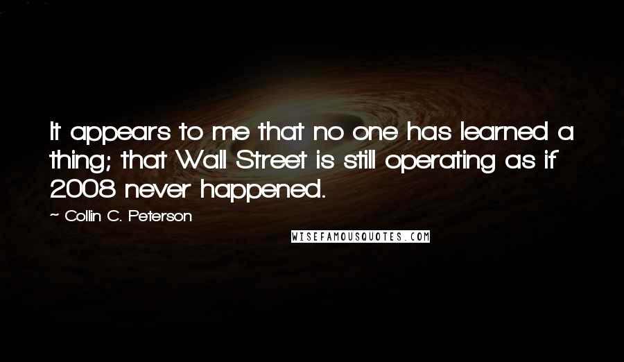 Collin C. Peterson Quotes: It appears to me that no one has learned a thing; that Wall Street is still operating as if 2008 never happened.