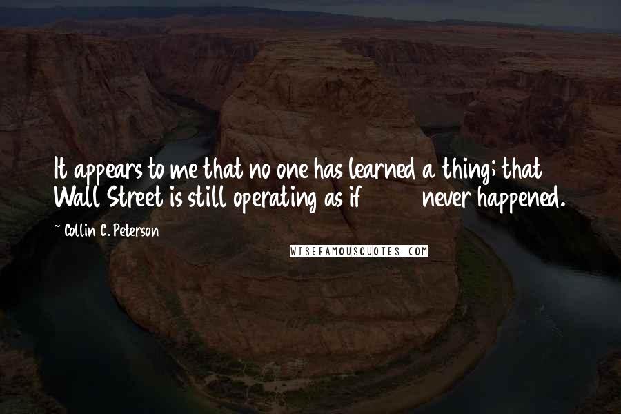 Collin C. Peterson Quotes: It appears to me that no one has learned a thing; that Wall Street is still operating as if 2008 never happened.