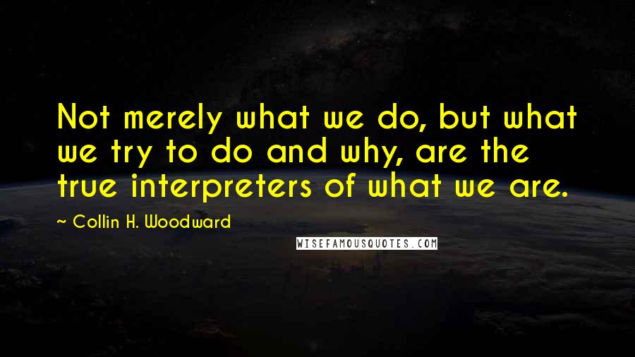 Collin H. Woodward Quotes: Not merely what we do, but what we try to do and why, are the true interpreters of what we are.