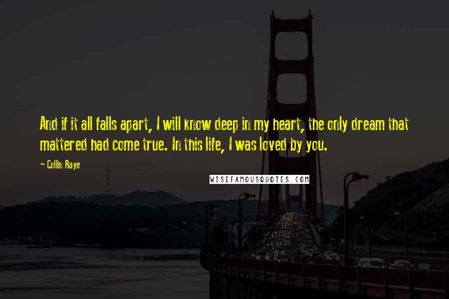 Collin Raye Quotes: And if it all falls apart, I will know deep in my heart, the only dream that mattered had come true. In this life, I was loved by you.