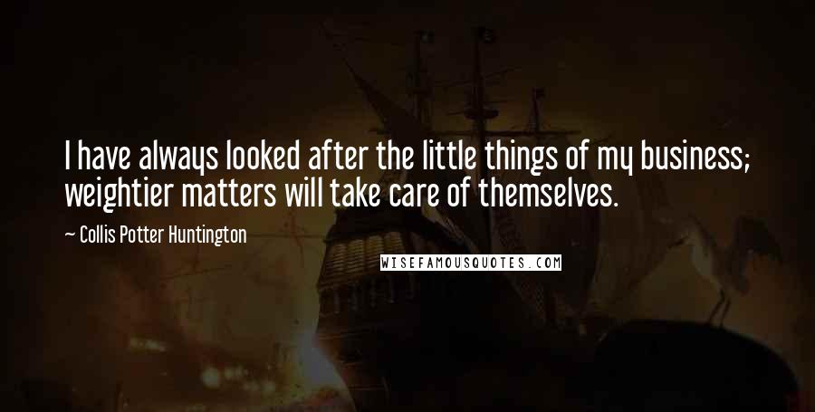 Collis Potter Huntington Quotes: I have always looked after the little things of my business; weightier matters will take care of themselves.