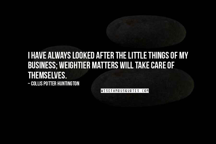 Collis Potter Huntington Quotes: I have always looked after the little things of my business; weightier matters will take care of themselves.