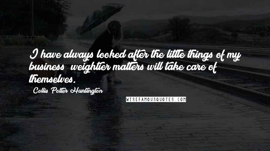 Collis Potter Huntington Quotes: I have always looked after the little things of my business; weightier matters will take care of themselves.