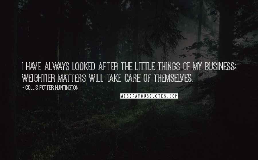 Collis Potter Huntington Quotes: I have always looked after the little things of my business; weightier matters will take care of themselves.