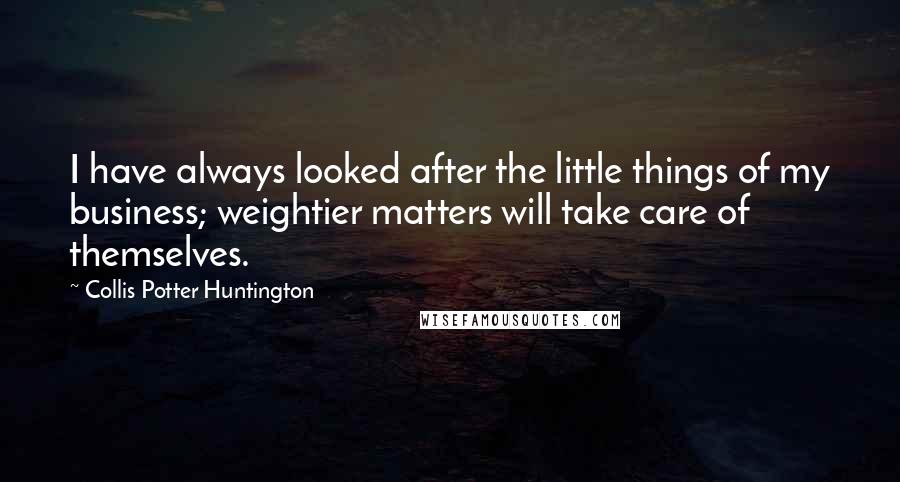 Collis Potter Huntington Quotes: I have always looked after the little things of my business; weightier matters will take care of themselves.