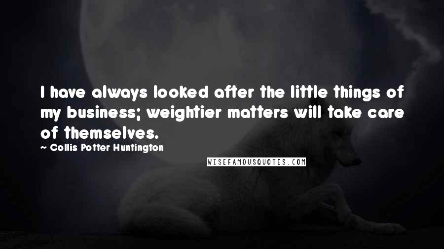 Collis Potter Huntington Quotes: I have always looked after the little things of my business; weightier matters will take care of themselves.