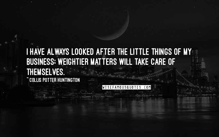 Collis Potter Huntington Quotes: I have always looked after the little things of my business; weightier matters will take care of themselves.