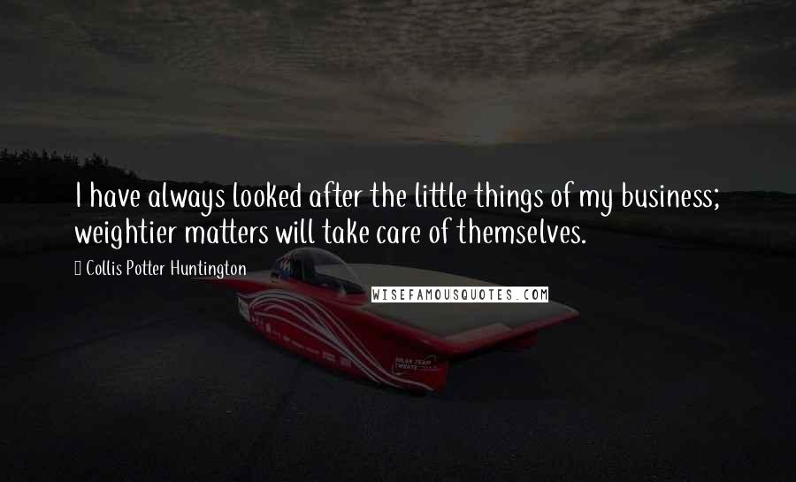 Collis Potter Huntington Quotes: I have always looked after the little things of my business; weightier matters will take care of themselves.