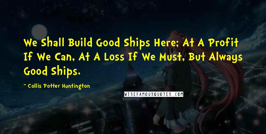 Collis Potter Huntington Quotes: We Shall Build Good Ships Here; At A Profit If We Can, At A Loss If We Must, But Always Good Ships.