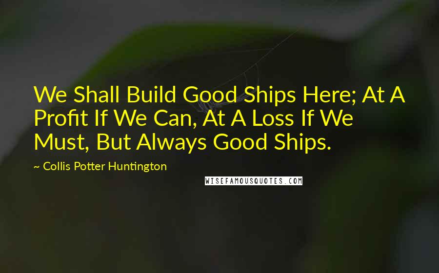 Collis Potter Huntington Quotes: We Shall Build Good Ships Here; At A Profit If We Can, At A Loss If We Must, But Always Good Ships.
