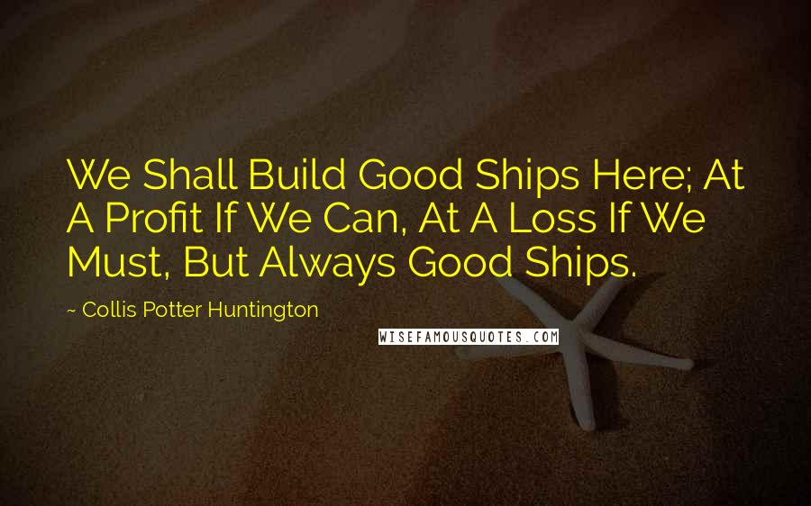 Collis Potter Huntington Quotes: We Shall Build Good Ships Here; At A Profit If We Can, At A Loss If We Must, But Always Good Ships.