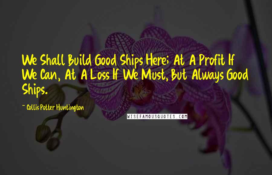 Collis Potter Huntington Quotes: We Shall Build Good Ships Here; At A Profit If We Can, At A Loss If We Must, But Always Good Ships.