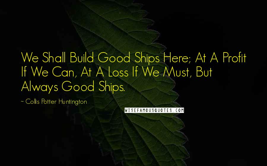 Collis Potter Huntington Quotes: We Shall Build Good Ships Here; At A Profit If We Can, At A Loss If We Must, But Always Good Ships.
