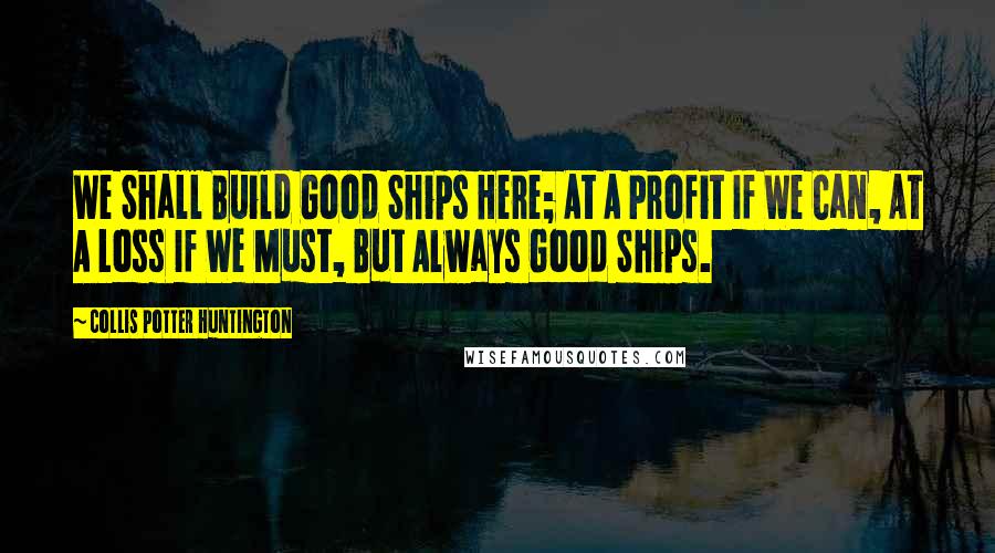 Collis Potter Huntington Quotes: We Shall Build Good Ships Here; At A Profit If We Can, At A Loss If We Must, But Always Good Ships.