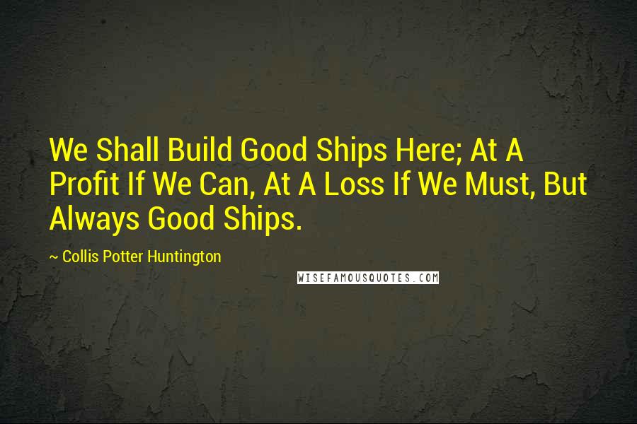 Collis Potter Huntington Quotes: We Shall Build Good Ships Here; At A Profit If We Can, At A Loss If We Must, But Always Good Ships.