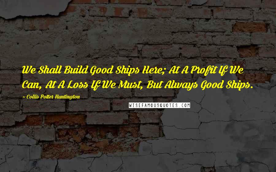 Collis Potter Huntington Quotes: We Shall Build Good Ships Here; At A Profit If We Can, At A Loss If We Must, But Always Good Ships.