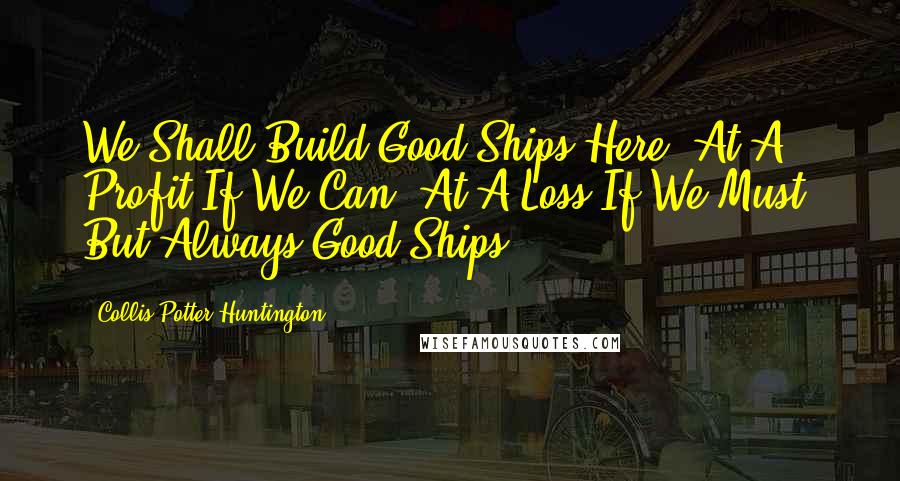 Collis Potter Huntington Quotes: We Shall Build Good Ships Here; At A Profit If We Can, At A Loss If We Must, But Always Good Ships.