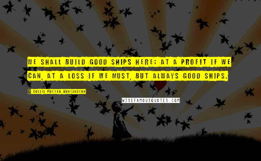 Collis Potter Huntington Quotes: We Shall Build Good Ships Here; At A Profit If We Can, At A Loss If We Must, But Always Good Ships.