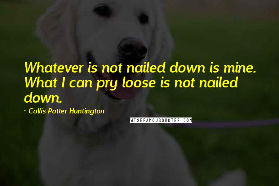 Collis Potter Huntington Quotes: Whatever is not nailed down is mine. What I can pry loose is not nailed down.