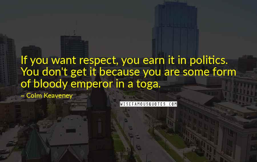 Colm Keaveney Quotes: If you want respect, you earn it in politics. You don't get it because you are some form of bloody emperor in a toga.