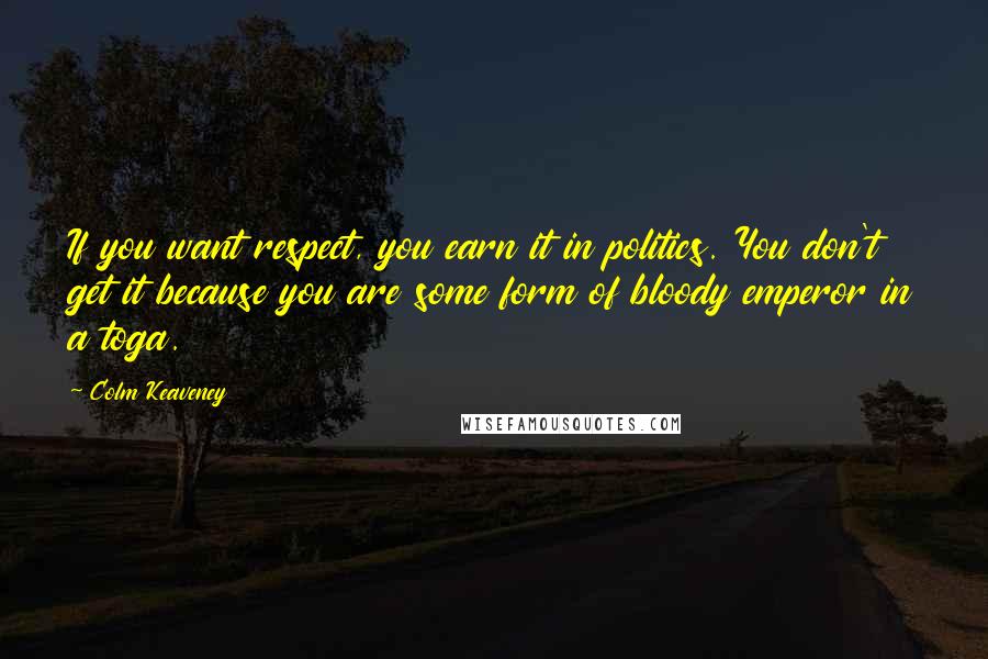 Colm Keaveney Quotes: If you want respect, you earn it in politics. You don't get it because you are some form of bloody emperor in a toga.