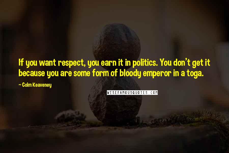 Colm Keaveney Quotes: If you want respect, you earn it in politics. You don't get it because you are some form of bloody emperor in a toga.