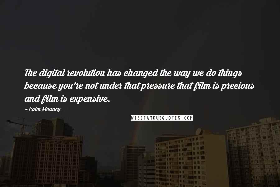 Colm Meaney Quotes: The digital revolution has changed the way we do things because you're not under that pressure that film is precious and film is expensive.