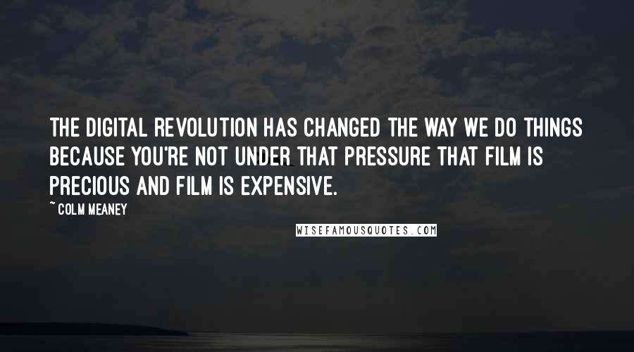Colm Meaney Quotes: The digital revolution has changed the way we do things because you're not under that pressure that film is precious and film is expensive.