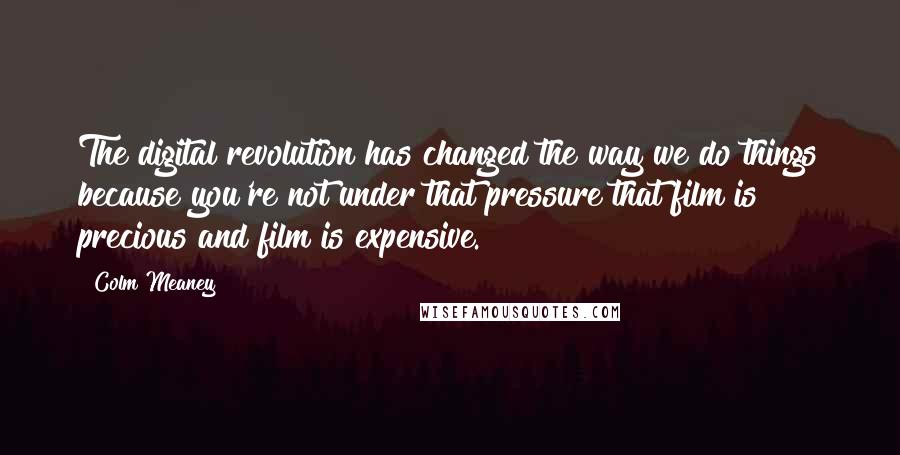Colm Meaney Quotes: The digital revolution has changed the way we do things because you're not under that pressure that film is precious and film is expensive.