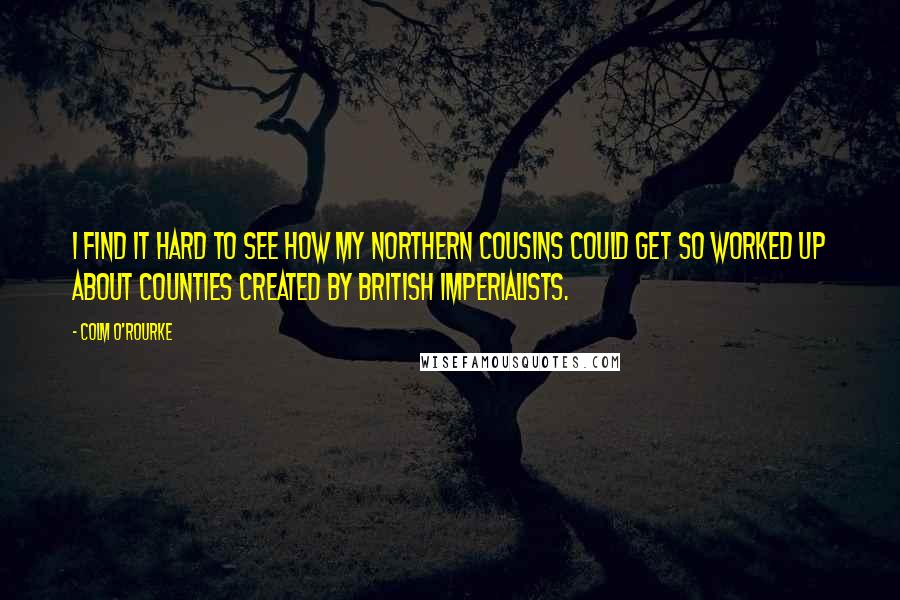 Colm O'Rourke Quotes: I find it hard to see how my northern cousins could get so worked up about counties created by British imperialists.