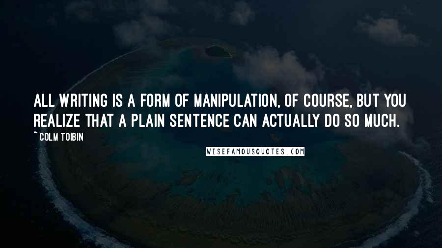 Colm Toibin Quotes: All writing is a form of manipulation, of course, but you realize that a plain sentence can actually do so much.