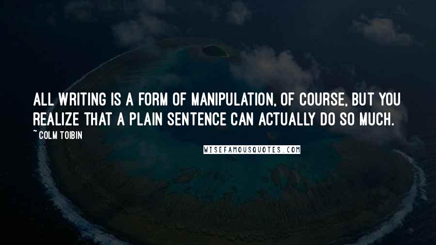 Colm Toibin Quotes: All writing is a form of manipulation, of course, but you realize that a plain sentence can actually do so much.