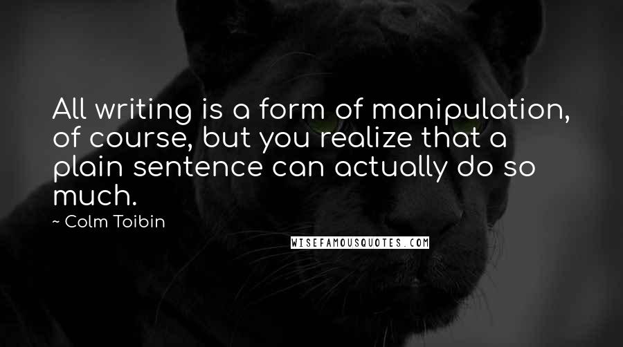 Colm Toibin Quotes: All writing is a form of manipulation, of course, but you realize that a plain sentence can actually do so much.