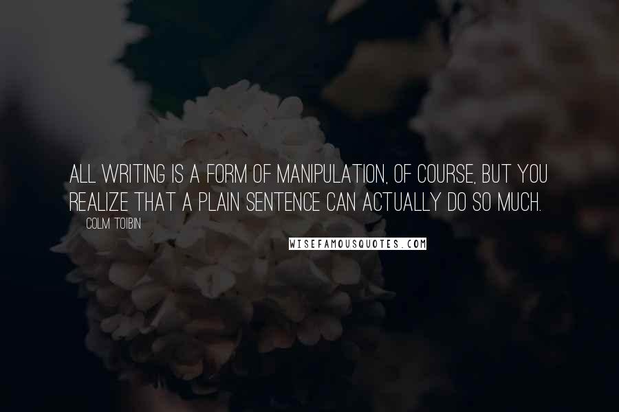 Colm Toibin Quotes: All writing is a form of manipulation, of course, but you realize that a plain sentence can actually do so much.