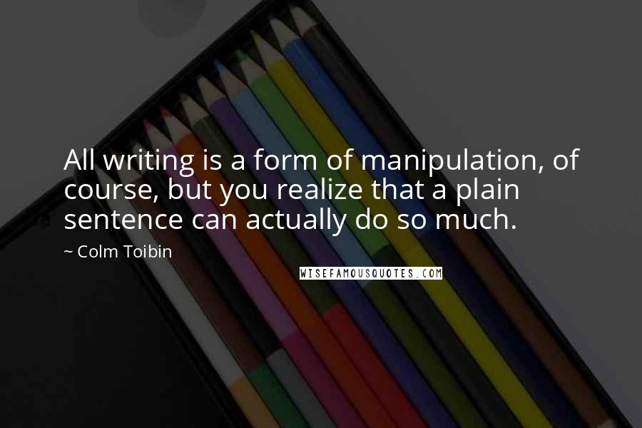 Colm Toibin Quotes: All writing is a form of manipulation, of course, but you realize that a plain sentence can actually do so much.