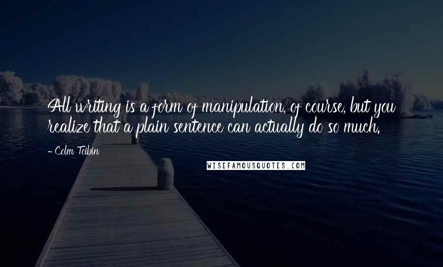 Colm Toibin Quotes: All writing is a form of manipulation, of course, but you realize that a plain sentence can actually do so much.